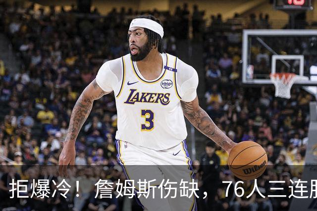 拒爆冷！詹姆斯伤缺，76人三连胜，却暗藏大隐患，恩比德轰28分11板10助