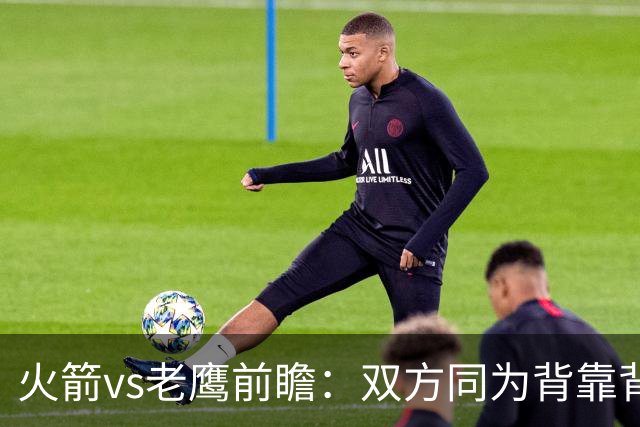 火箭vs老鹰前瞻：双方同为背靠背，一场典型快慢节奏的别样碰撞