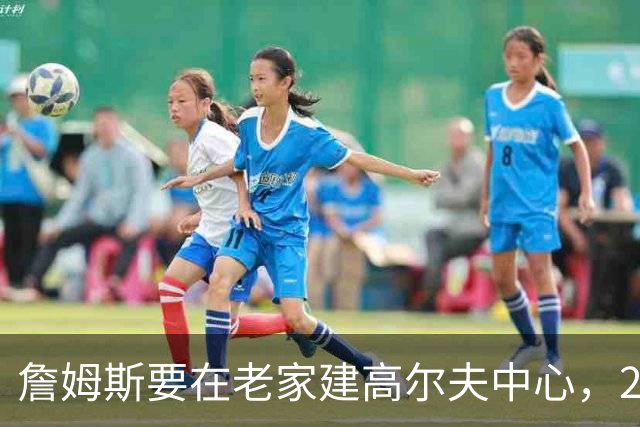 詹姆斯要在老家建高尔夫中心，2027年7月办邀请赛