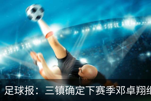 足球报：三镇确定下赛季邓卓翔继续带队，俱乐部不欠薪运营稳定
